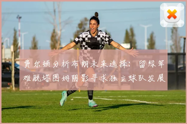 费尔顿分析布朗未来选择：留绿军难脱塔图姆阴影寻求独立球队发展