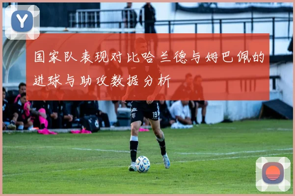 国家队表现对比哈兰德与姆巴佩的进球与助攻数据分析