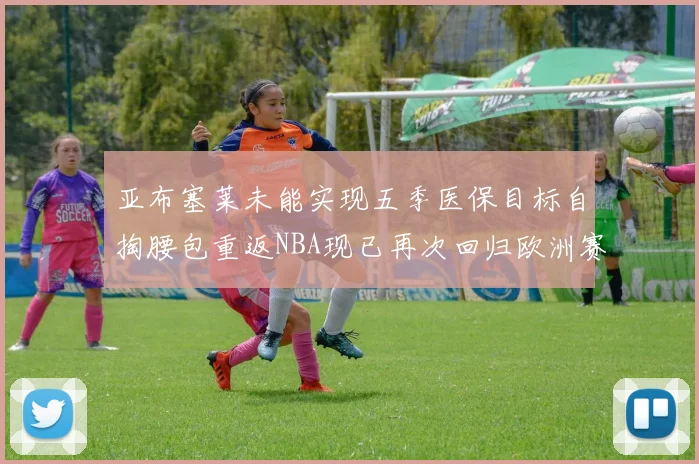 亚布塞莱未能实现五季医保目标自掏腰包重返NBA现已再次回归欧洲赛场