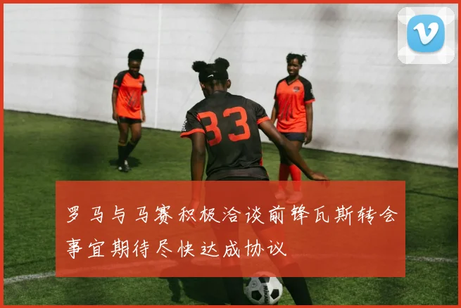 罗马与马赛积极洽谈前锋瓦斯转会事宜期待尽快达成协议