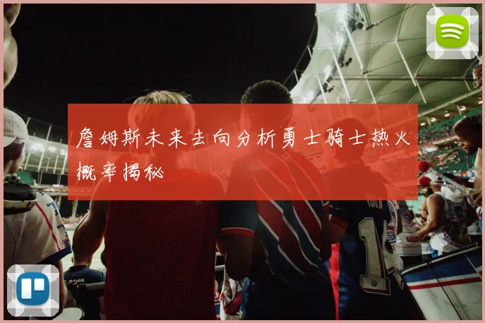 詹姆斯未来去向分析勇士骑士热火概率揭秘