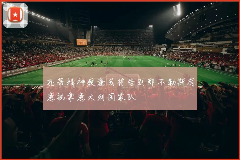 孔蒂精神疲惫或将告别那不勒斯有意执掌意大利国家队