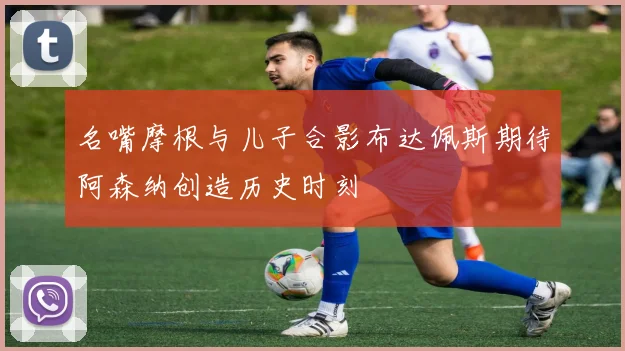 名嘴摩根与儿子合影布达佩斯期待阿森纳创造历史时刻