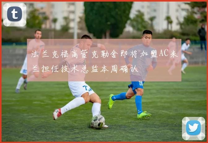 法兰克福高管克勒舍即将加盟AC米兰担任技术总监本周确认
