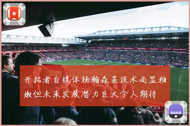开拓者自媒体杨瀚森虽技术尚显稚嫩但未来发展潜力巨大令人期待
