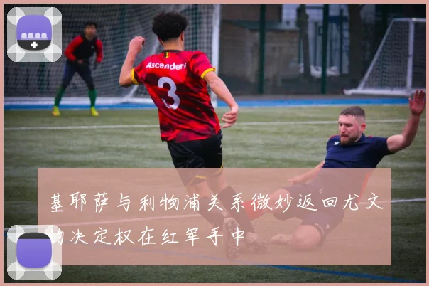 基耶萨与利物浦关系微妙返回尤文的决定权在红军手中