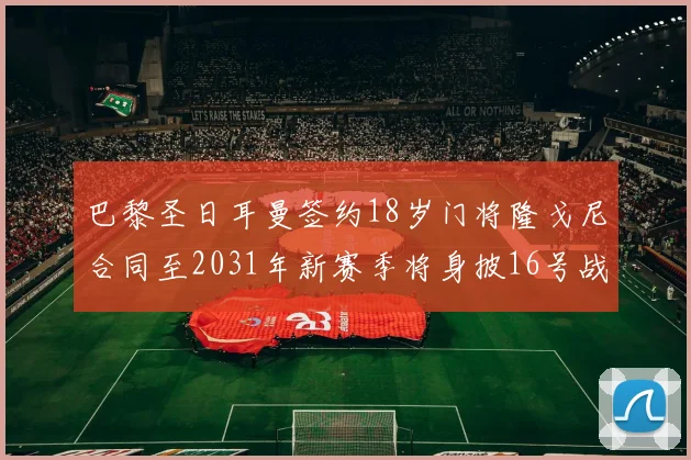 巴黎圣日耳曼签约18岁门将隆戈尼合同至2031年新赛季将身披16号战袍