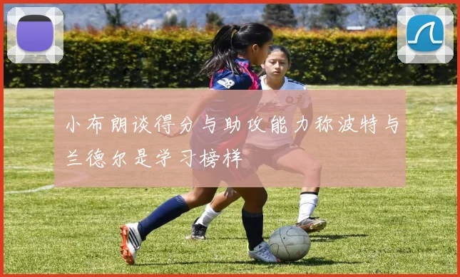 小布朗谈得分与助攻能力称波特与兰德尔是学习榜样