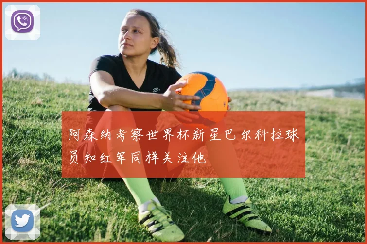 阿森纳考察世界杯新星巴尔科拉球员知红军同样关注他