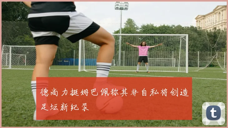 德尚力挺姆巴佩称其非自私将创造足坛新纪录