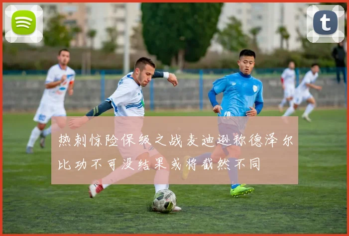 热刺惊险保级之战麦迪逊称德泽尔比功不可没结果或将截然不同