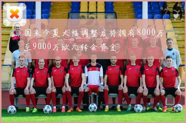 国米今夏大幅调整后将拥有8000万至9000万欧元转会资金