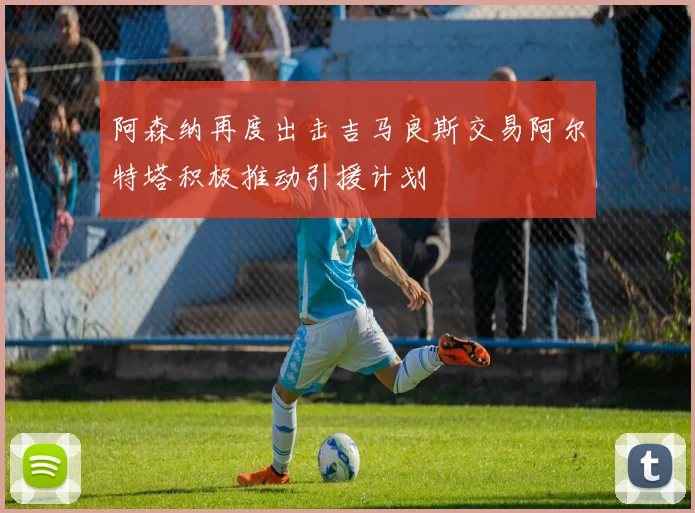 阿森纳再度出击吉马良斯交易阿尔特塔积极推动引援计划