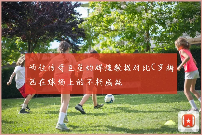两位传奇巨星的辉煌数据对比C罗梅西在球场上的不朽成就
