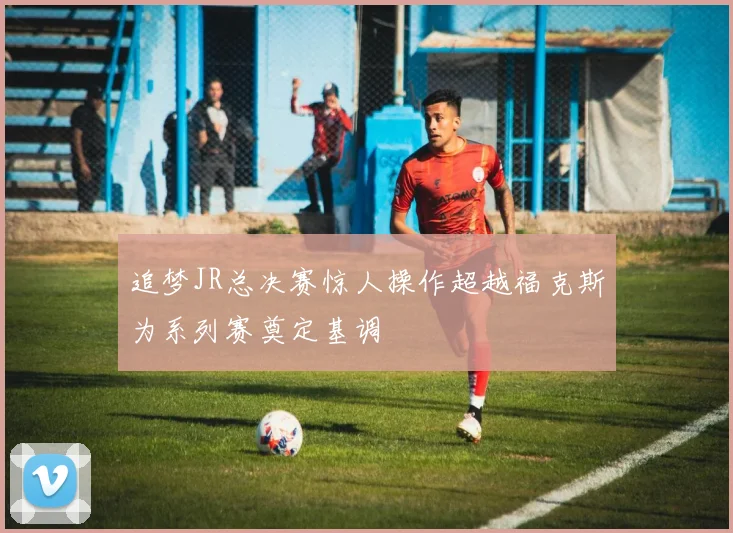 追梦JR总决赛惊人操作超越福克斯为系列赛奠定基调