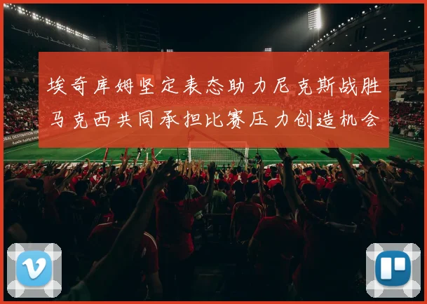 埃奇库姆坚定表态助力尼克斯战胜马克西共同承担比赛压力创造机会