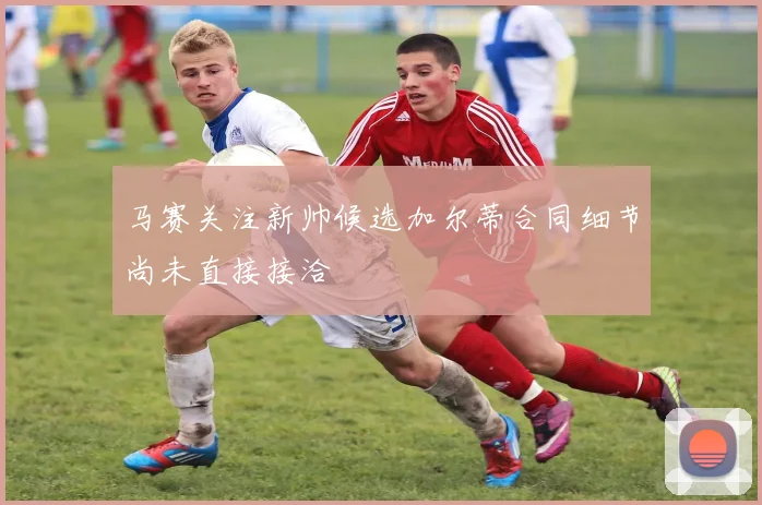 马赛关注新帅候选加尔蒂合同细节尚未直接接洽