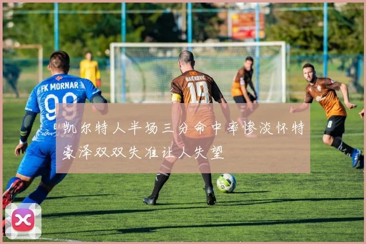 凯尔特人半场三分命中率惨淡怀特豪泽双双失准让人失望